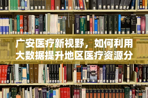 广安医疗新视野，如何利用大数据提升地区医疗资源分配效率？