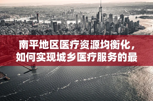 南平地区医疗资源均衡化，如何实现城乡医疗服务的最后一公里？
