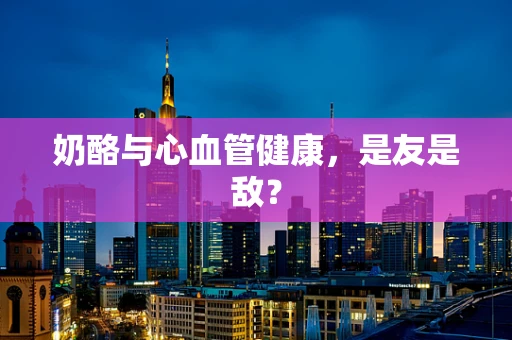 奶酪与心血管健康，是友是敌？