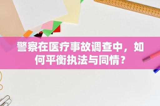警察在医疗事故调查中，如何平衡执法与同情？