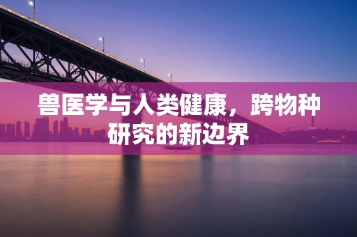 兽医学与人类健康，跨物种研究的新边界