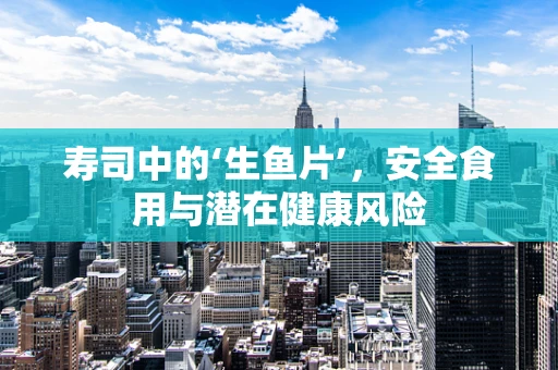 寿司中的‘生鱼片’，安全食用与潜在健康风险