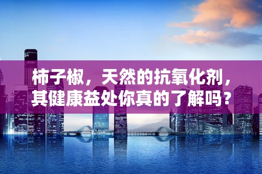 柿子椒，天然的抗氧化剂，其健康益处你真的了解吗？