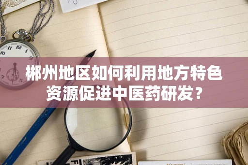 郴州地区如何利用地方特色资源促进中医药研发？