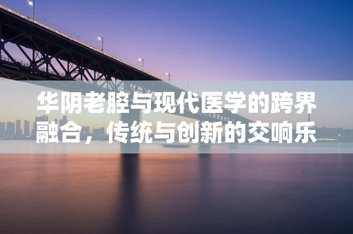 华阴老腔与现代医学的跨界融合，传统与创新的交响乐章