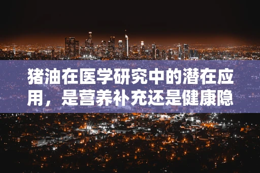 猪油在医学研究中的潜在应用，是营养补充还是健康隐患？
