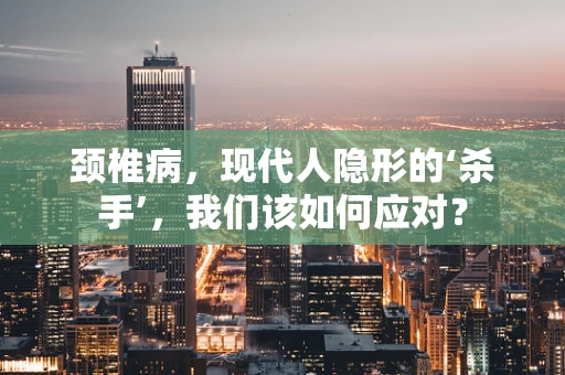 颈椎病，现代人隐形的‘杀手’，我们该如何应对？
