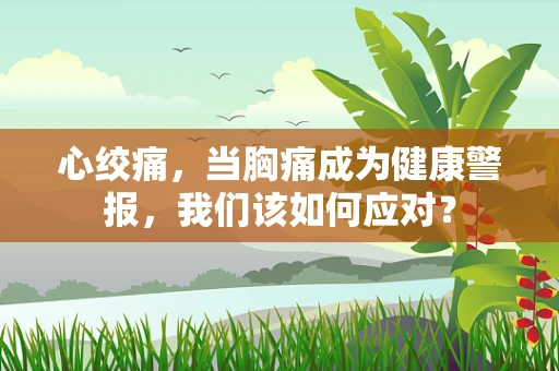 心绞痛，当胸痛成为健康警报，我们该如何应对？