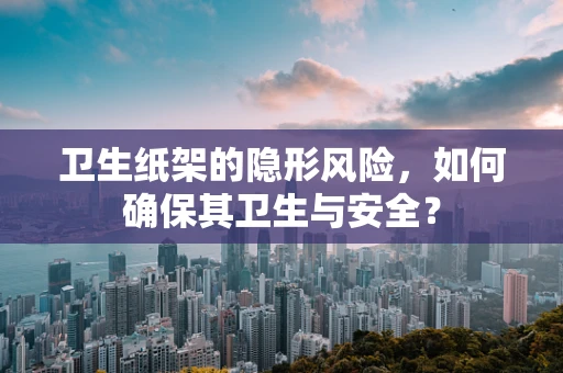 卫生纸架的隐形风险，如何确保其卫生与安全？