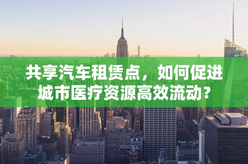 共享汽车租赁点，如何促进城市医疗资源高效流动？