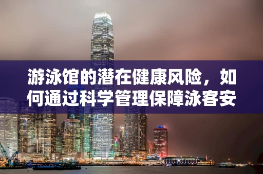 游泳馆的潜在健康风险，如何通过科学管理保障泳客安全？