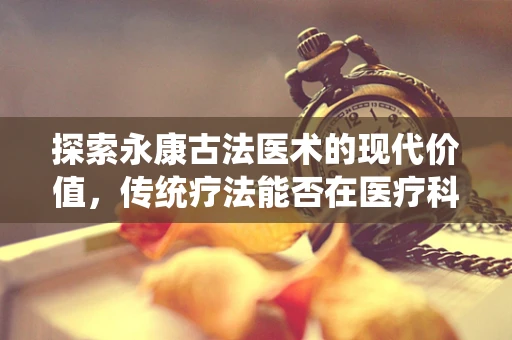 探索永康古法医术的现代价值，传统疗法能否在医疗科技中焕发新生？