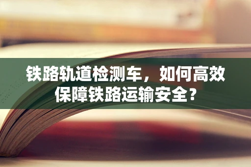 铁路轨道检测车，如何高效保障铁路运输安全？