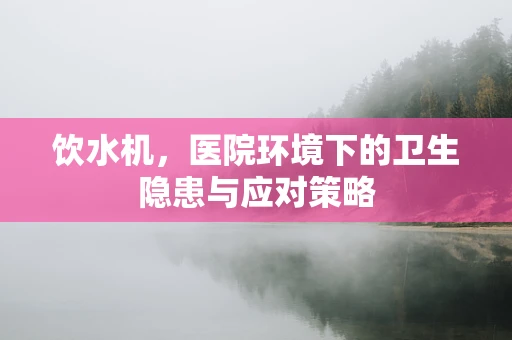 饮水机，医院环境下的卫生隐患与应对策略