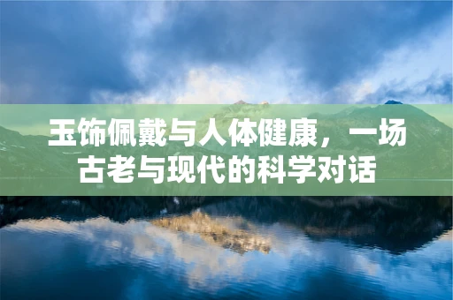 玉饰佩戴与人体健康，一场古老与现代的科学对话