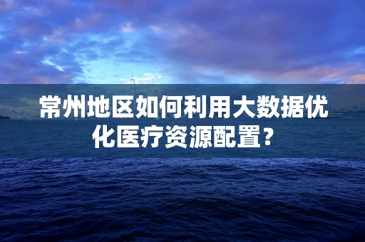 常州地区如何利用大数据优化医疗资源配置？