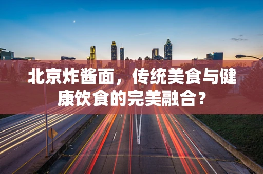 北京炸酱面，传统美食与健康饮食的完美融合？