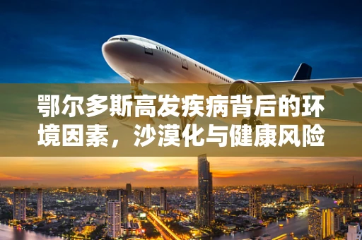 鄂尔多斯高发疾病背后的环境因素，沙漠化与健康风险
