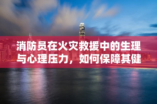 消防员在火灾救援中的生理与心理压力，如何保障其健康？