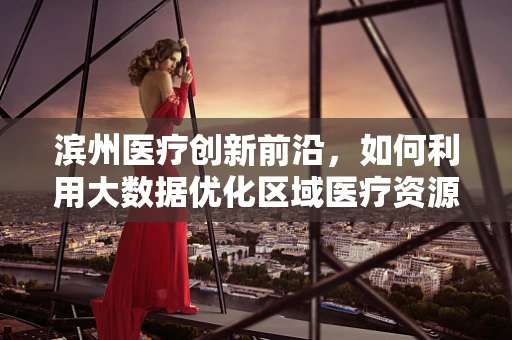 滨州医疗创新前沿，如何利用大数据优化区域医疗资源分配？