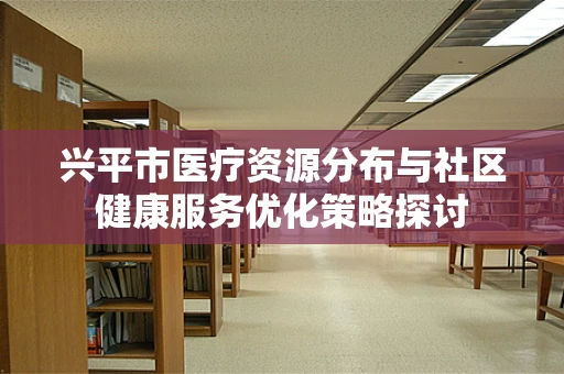 兴平市医疗资源分布与社区健康服务优化策略探讨