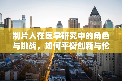 制片人在医学研究中的角色与挑战，如何平衡创新与伦理？