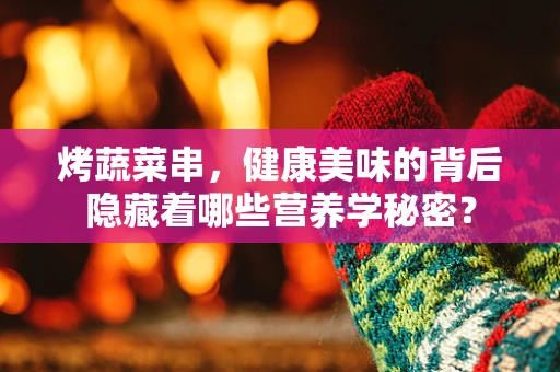 烤蔬菜串，健康美味的背后隐藏着哪些营养学秘密？