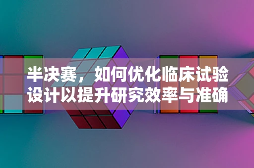 半决赛，如何优化临床试验设计以提升研究效率与准确性？