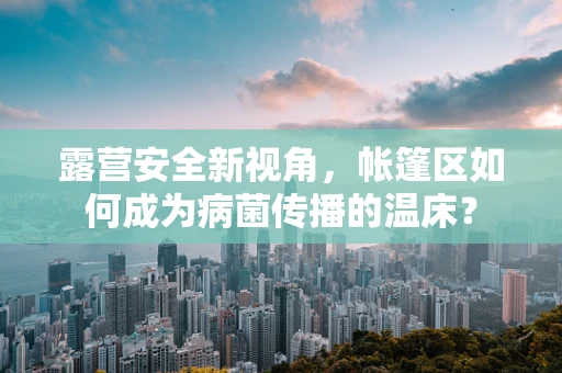 露营安全新视角，帐篷区如何成为病菌传播的温床？