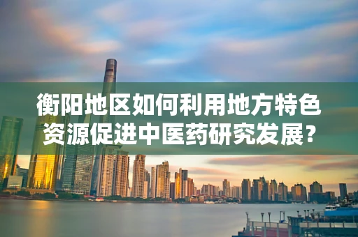 衡阳地区如何利用地方特色资源促进中医药研究发展？