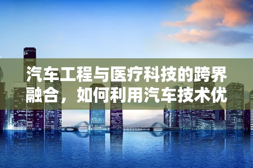 汽车工程与医疗科技的跨界融合，如何利用汽车技术优化医疗设备运输与维护？
