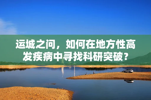 运城之问，如何在地方性高发疾病中寻找科研突破？