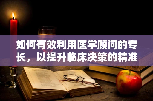 如何有效利用医学顾问的专长，以提升临床决策的精准度？