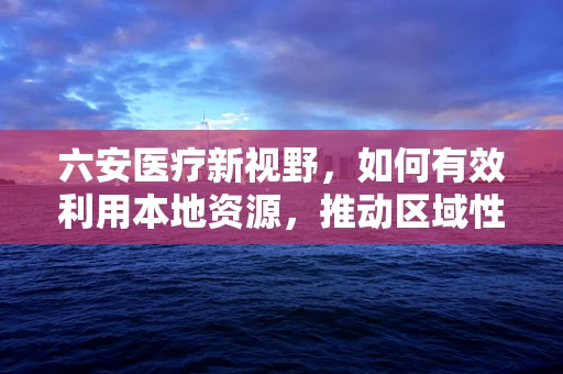 六安医疗新视野，如何有效利用本地资源，推动区域性精准医疗发展？
