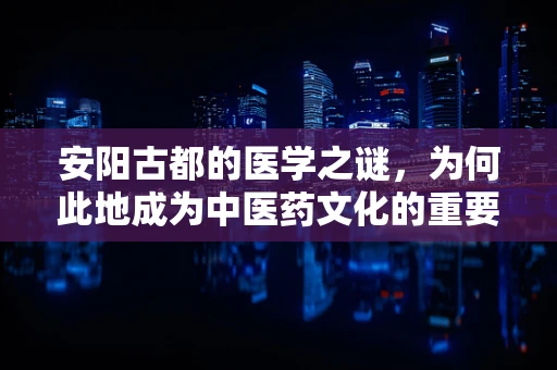 安阳古都的医学之谜，为何此地成为中医药文化的重要发源地？