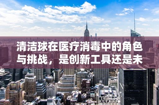 清洁球在医疗消毒中的角色与挑战，是创新工具还是未知领域的探索？