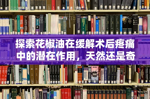 探索花椒油在缓解术后疼痛中的潜在作用，天然还是奇迹？
