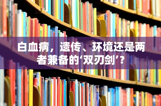 白血病，遗传、环境还是两者兼备的‘双刃剑’？