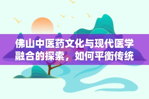 佛山中医药文化与现代医学融合的探索，如何平衡传统与创新的路径？