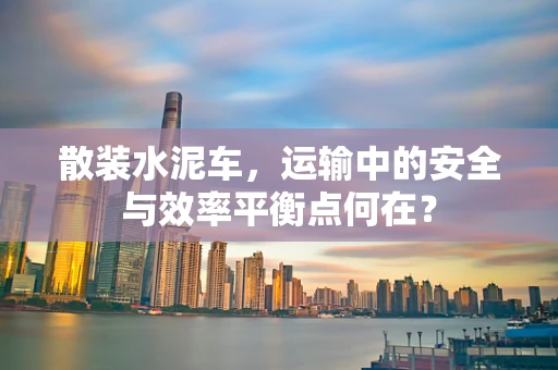 散装水泥车，运输中的安全与效率平衡点何在？