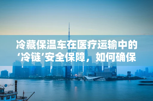冷藏保温车在医疗运输中的‘冷链’安全保障，如何确保疫苗等生物制品的稳定？