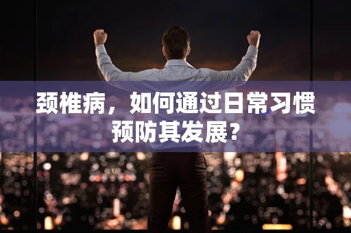 颈椎病，如何通过日常习惯预防其发展？