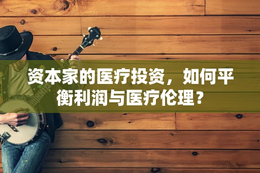 资本家的医疗投资，如何平衡利润与医疗伦理？