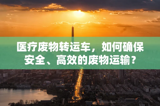 医疗废物转运车，如何确保安全、高效的废物运输？