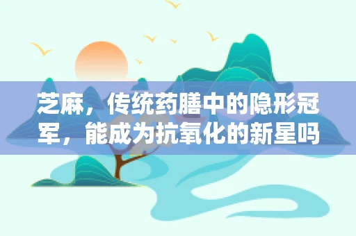 芝麻，传统药膳中的隐形冠军，能成为抗氧化的新星吗？