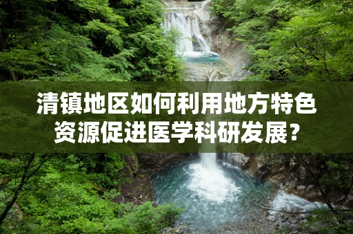清镇地区如何利用地方特色资源促进医学科研发展？