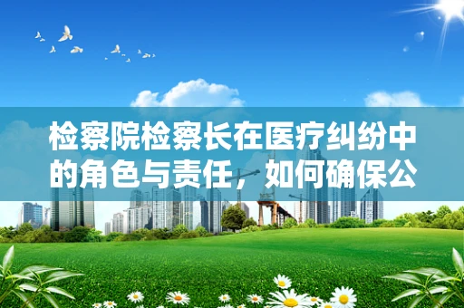 检察院检察长在医疗纠纷中的角色与责任，如何确保公正裁决？