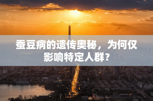 蚕豆病的遗传奥秘，为何仅影响特定人群？