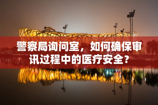 警察局询问室，如何确保审讯过程中的医疗安全？