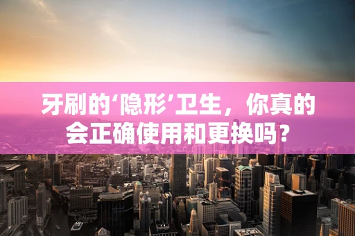 牙刷的‘隐形’卫生，你真的会正确使用和更换吗？